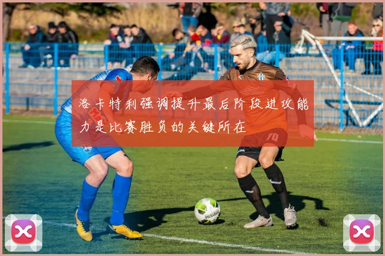 洛卡特利强调提升最后阶段进攻能力是比赛胜负的关键所在