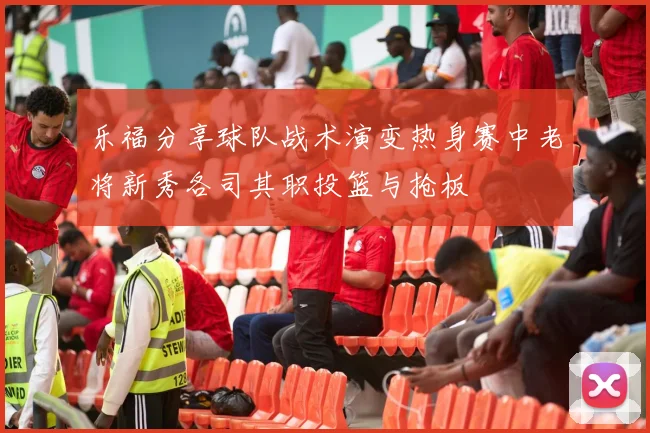 乐福分享球队战术演变热身赛中老将新秀各司其职投篮与抢板