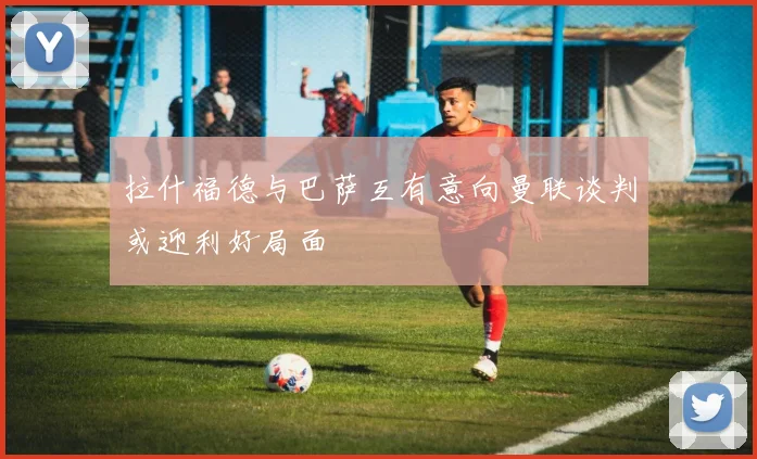 拉什福德与巴萨互有意向曼联谈判或迎利好局面