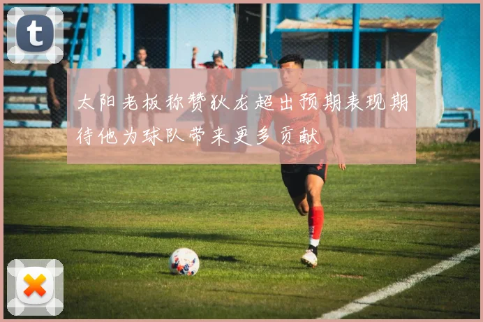 太阳老板称赞狄龙超出预期表现期待他为球队带来更多贡献