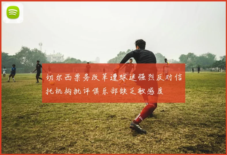 切尔西票务改革遭球迷强烈反对信托机构批评俱乐部缺乏敏感度