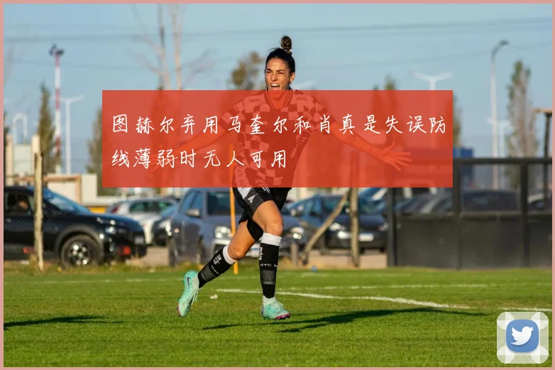 图赫尔弃用马奎尔和肖真是失误防线薄弱时无人可用