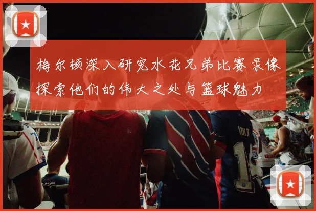 梅尔顿深入研究水花兄弟比赛录像探索他们的伟大之处与篮球魅力