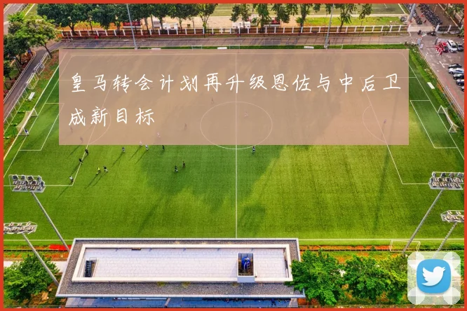 皇马转会计划再升级恩佐与中后卫成新目标