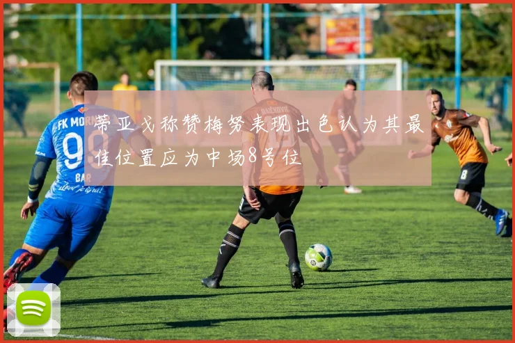 蒂亚戈称赞梅努表现出色认为其最佳位置应为中场8号位