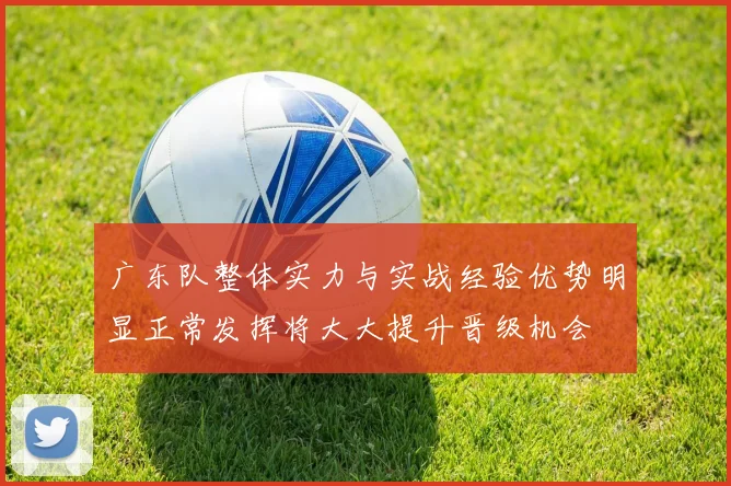 广东队整体实力与实战经验优势明显正常发挥将大大提升晋级机会