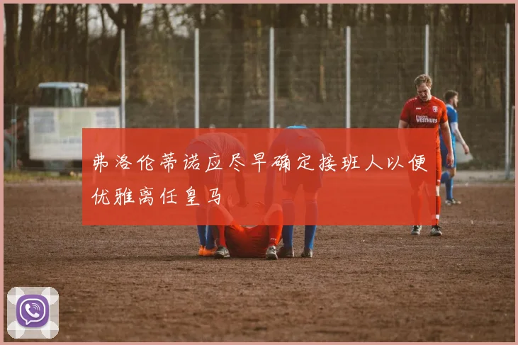 弗洛伦蒂诺应尽早确定接班人以便优雅离任皇马