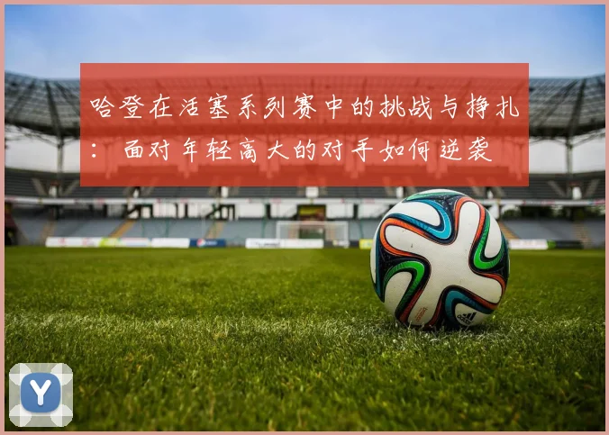 哈登在活塞系列赛中的挑战与挣扎：面对年轻高大的对手如何逆袭
