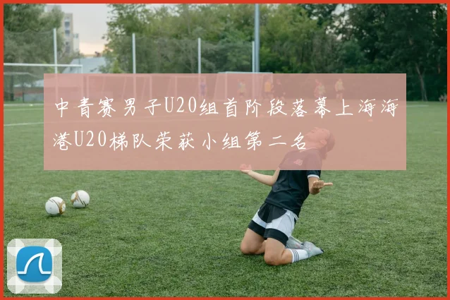 中青赛男子U20组首阶段落幕上海海港U20梯队荣获小组第二名