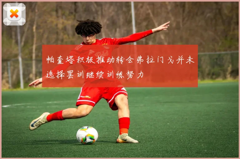 帕奎塔积极推动转会弗拉门戈并未选择罢训继续训练努力