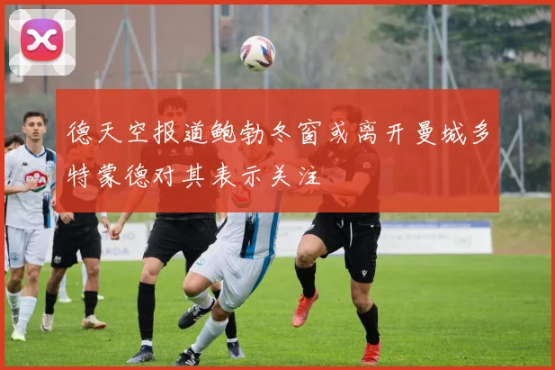 德天空报道鲍勃冬窗或离开曼城多特蒙德对其表示关注