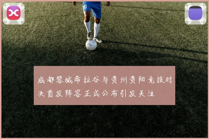成都蓉城希拉谷与贵州贵阳竞技对决首发阵容正式公布引发关注