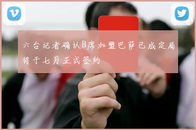 六台记者确认B席加盟巴萨已成定局将于七月正式签约