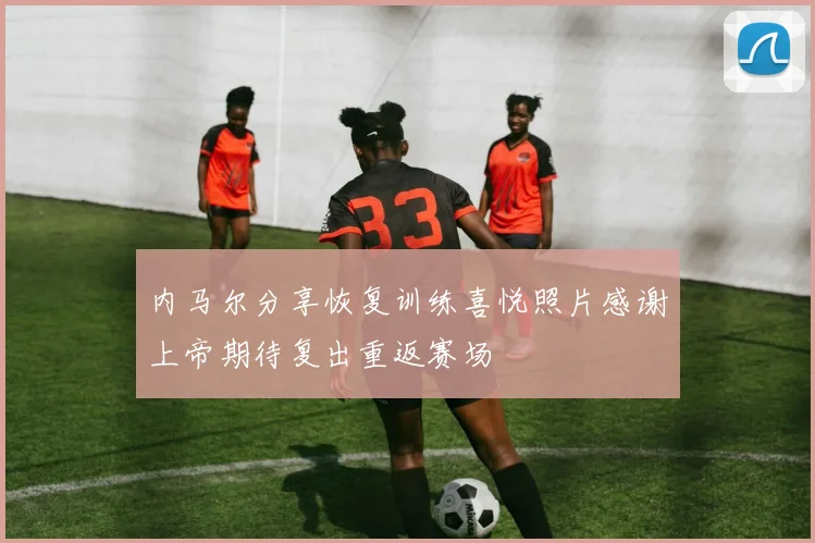 内马尔分享恢复训练喜悦照片感谢上帝期待复出重返赛场