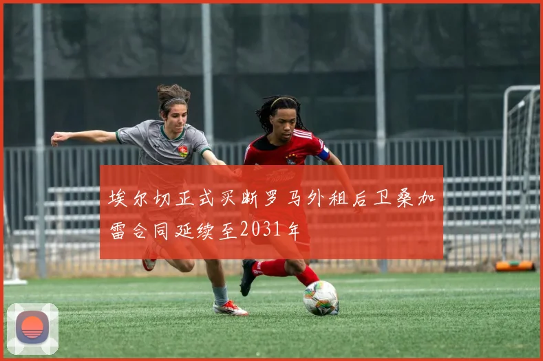 埃尔切正式买断罗马外租后卫桑加雷合同延续至2031年